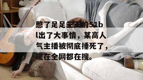 憋了足足三天的51bl出了大事情，某高人气主播被彻底捶死了，现在全网都在搜。