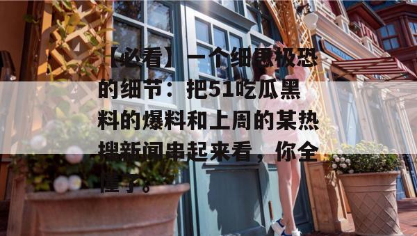 【必看】一个细思极恐的细节：把51吃瓜黑料的爆料和上周的某热搜新闻串起来看，你全懂了。