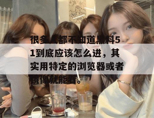 很多人都不知道黑料51到底应该怎么进，其实用特定的浏览器或者镜像就能看。
