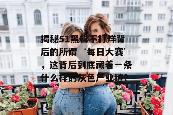 揭秘51黑料不打烊背后的所谓‘每日大赛’，这背后到底藏着一条什么样的灰色产业链？
